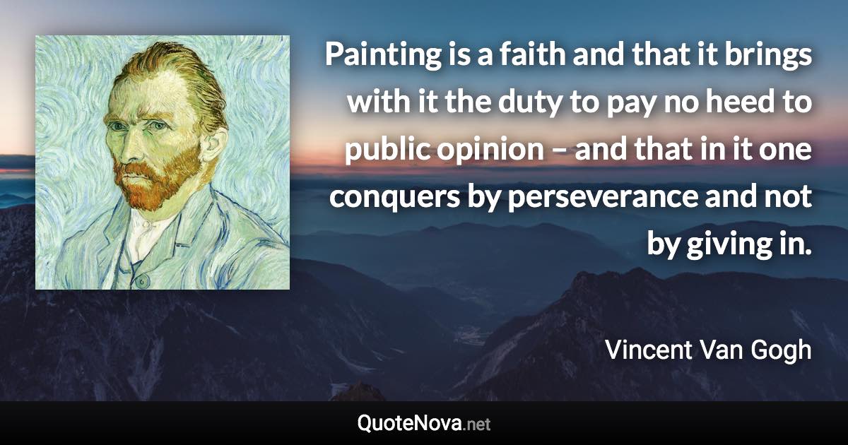 Painting is a faith and that it brings with it the duty to pay no heed to public opinion – and that in it one conquers by perseverance and not by giving in. - Vincent Van Gogh quote