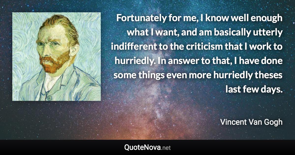 Fortunately for me, I know well enough what I want, and am basically utterly indifferent to the criticism that I work to hurriedly. In answer to that, I have done some things even more hurriedly theses last few days. - Vincent Van Gogh quote