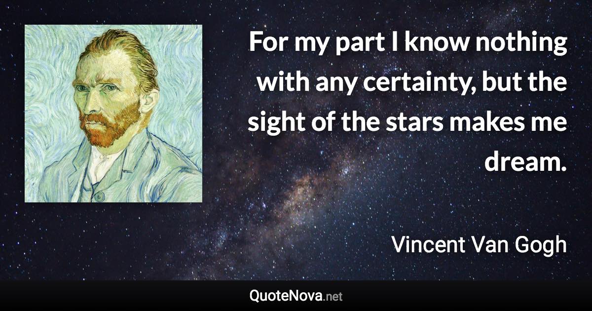 For my part I know nothing with any certainty, but the sight of the stars makes me dream. - Vincent Van Gogh quote