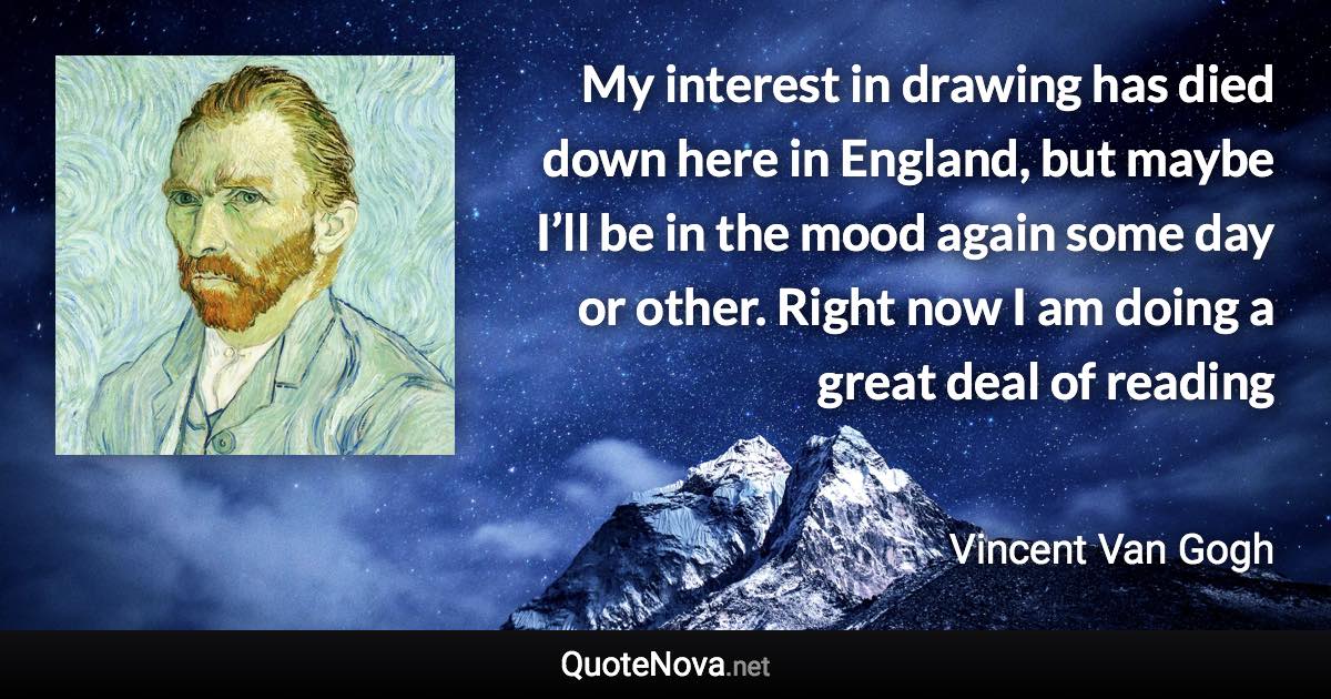 My interest in drawing has died down here in England, but maybe I’ll be in the mood again some day or other. Right now I am doing a great deal of reading - Vincent Van Gogh quote