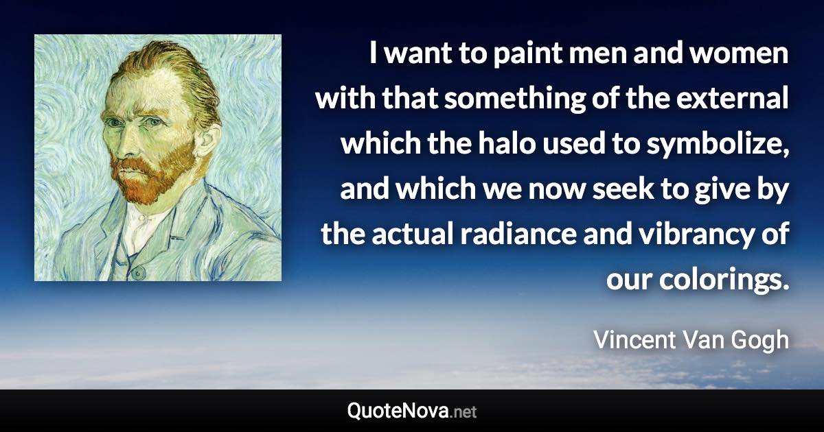 I want to paint men and women with that something of the external which the halo used to symbolize, and which we now seek to give by the actual radiance and vibrancy of our colorings. - Vincent Van Gogh quote