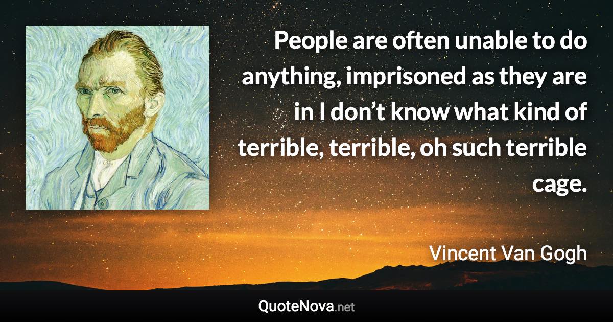 People are often unable to do anything, imprisoned as they are in I don’t know what kind of terrible, terrible, oh such terrible cage. - Vincent Van Gogh quote