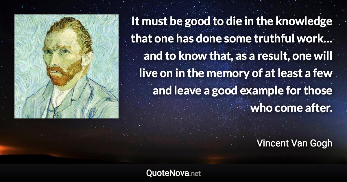 It must be good to die in the knowledge that one has done some truthful work… and to know that, as a result, one will live on in the memory of at least a few and leave a good example for those who come after. - Vincent Van Gogh quote