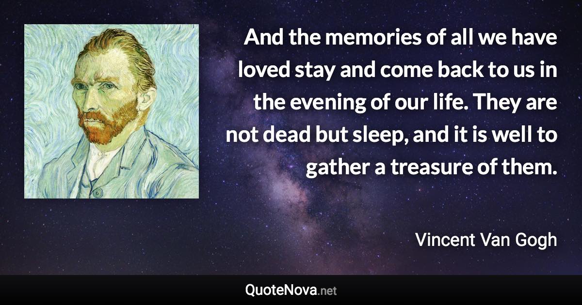 And the memories of all we have loved stay and come back to us in the evening of our life. They are not dead but sleep, and it is well to gather a treasure of them. - Vincent Van Gogh quote