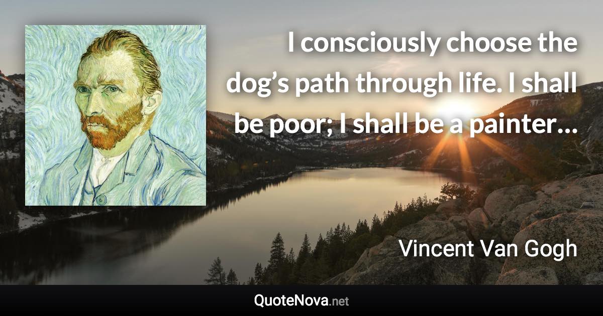 I consciously choose the dog’s path through life. I shall be poor; I shall be a painter… - Vincent Van Gogh quote