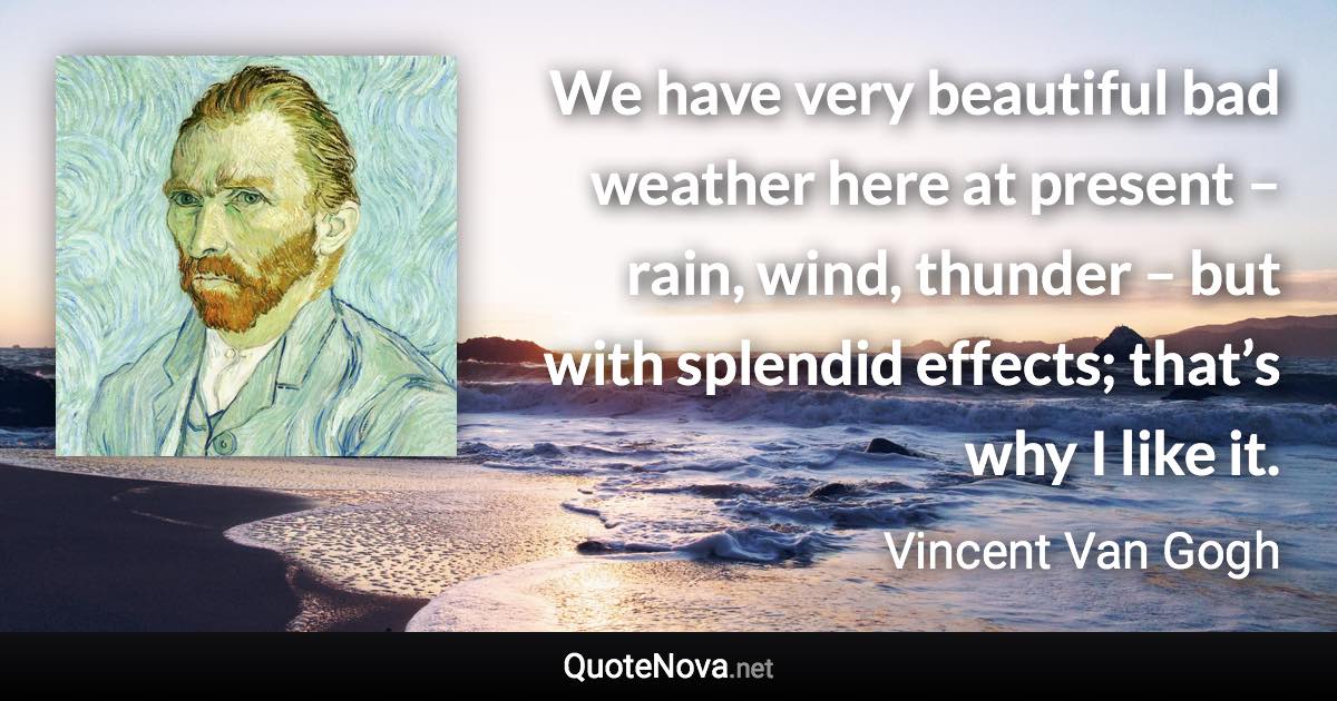 We have very beautiful bad weather here at present – rain, wind, thunder – but with splendid effects; that’s why I like it. - Vincent Van Gogh quote