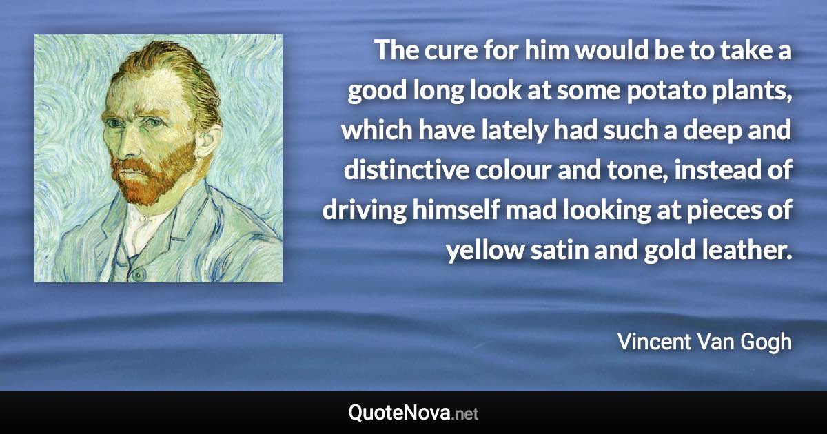 The cure for him would be to take a good long look at some potato plants, which have lately had such a deep and distinctive colour and tone, instead of driving himself mad looking at pieces of yellow satin and gold leather. - Vincent Van Gogh quote