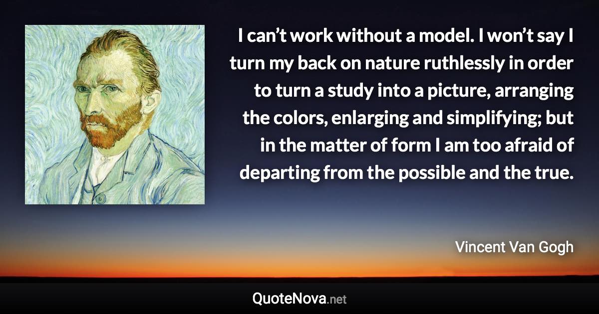 I can’t work without a model. I won’t say I turn my back on nature ruthlessly in order to turn a study into a picture, arranging the colors, enlarging and simplifying; but in the matter of form I am too afraid of departing from the possible and the true. - Vincent Van Gogh quote