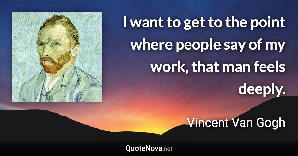 I want to get to the point where people say of my work, that man feels deeply. - Vincent Van Gogh quote