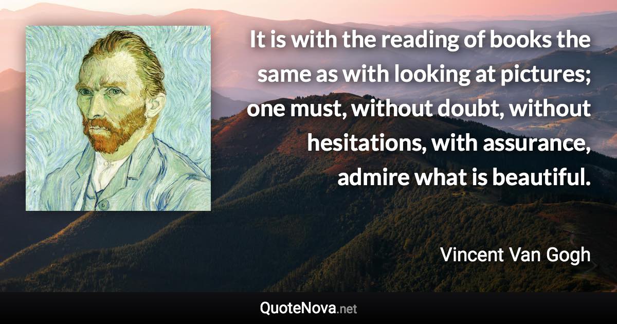 It is with the reading of books the same as with looking at pictures; one must, without doubt, without hesitations, with assurance, admire what is beautiful. - Vincent Van Gogh quote