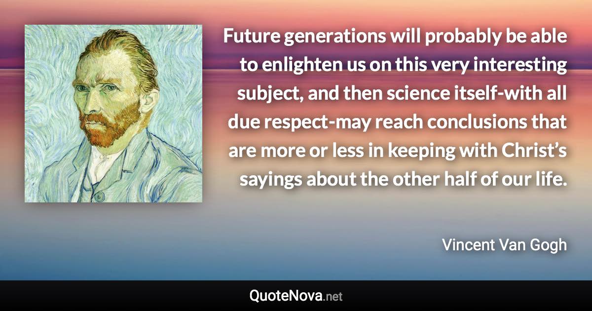 Future generations will probably be able to enlighten us on this very interesting subject, and then science itself-with all due respect-may reach conclusions that are more or less in keeping with Christ’s sayings about the other half of our life. - Vincent Van Gogh quote