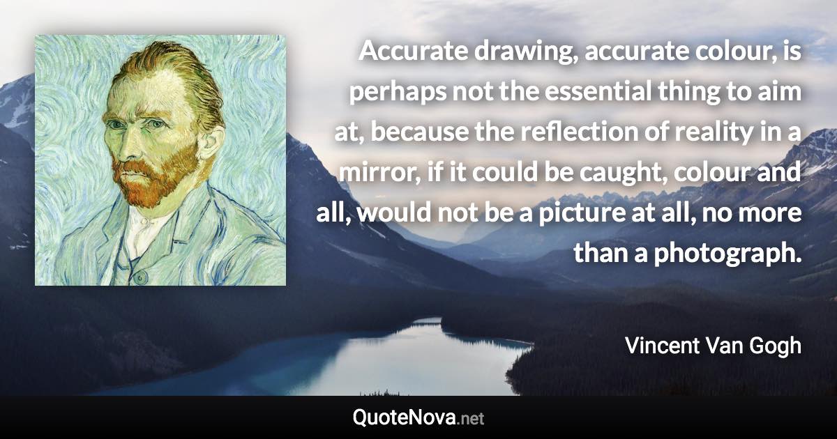 Accurate drawing, accurate colour, is perhaps not the essential thing to aim at, because the reflection of reality in a mirror, if it could be caught, colour and all, would not be a picture at all, no more than a photograph. - Vincent Van Gogh quote