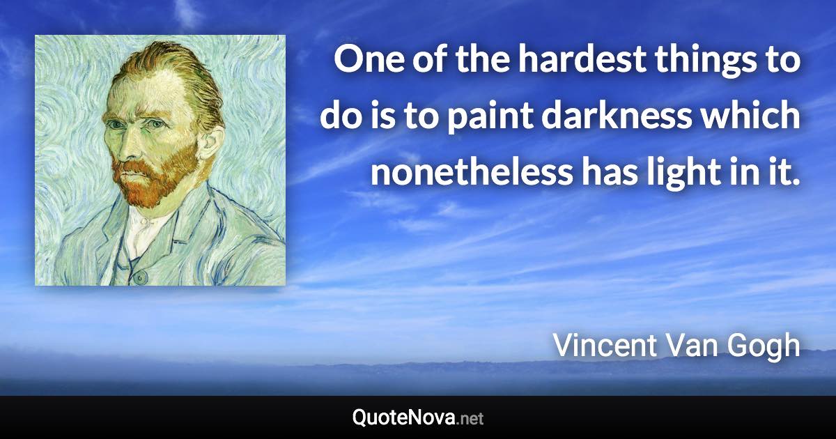 One of the hardest things to do is to paint darkness which nonetheless has light in it. - Vincent Van Gogh quote