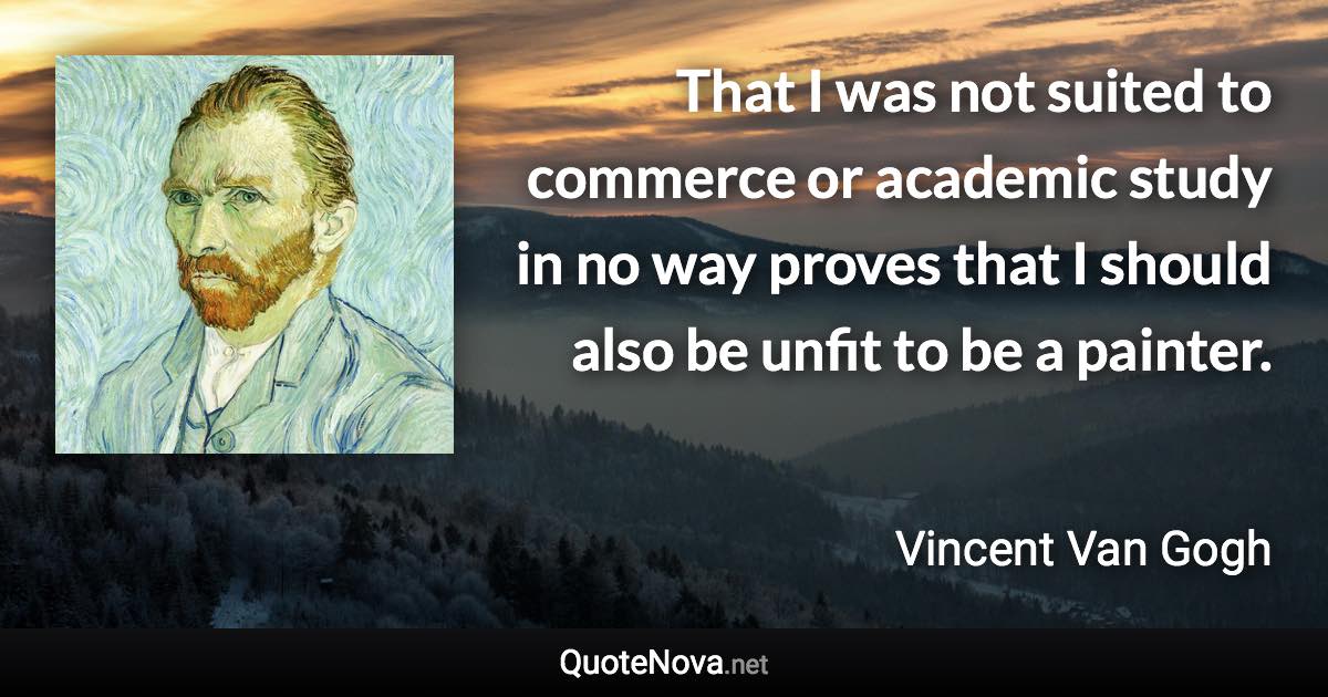 That I was not suited to commerce or academic study in no way proves that I should also be unfit to be a painter. - Vincent Van Gogh quote