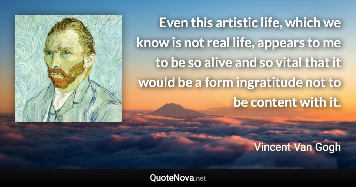 Even this artistic life, which we know is not real life, appears to me to be so alive and so vital that it would be a form ingratitude not to be content with it. - Vincent Van Gogh quote