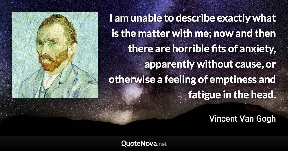 I am unable to describe exactly what is the matter with me; now and then there are horrible fits of anxiety, apparently without cause, or otherwise a feeling of emptiness and fatigue in the head. - Vincent Van Gogh quote