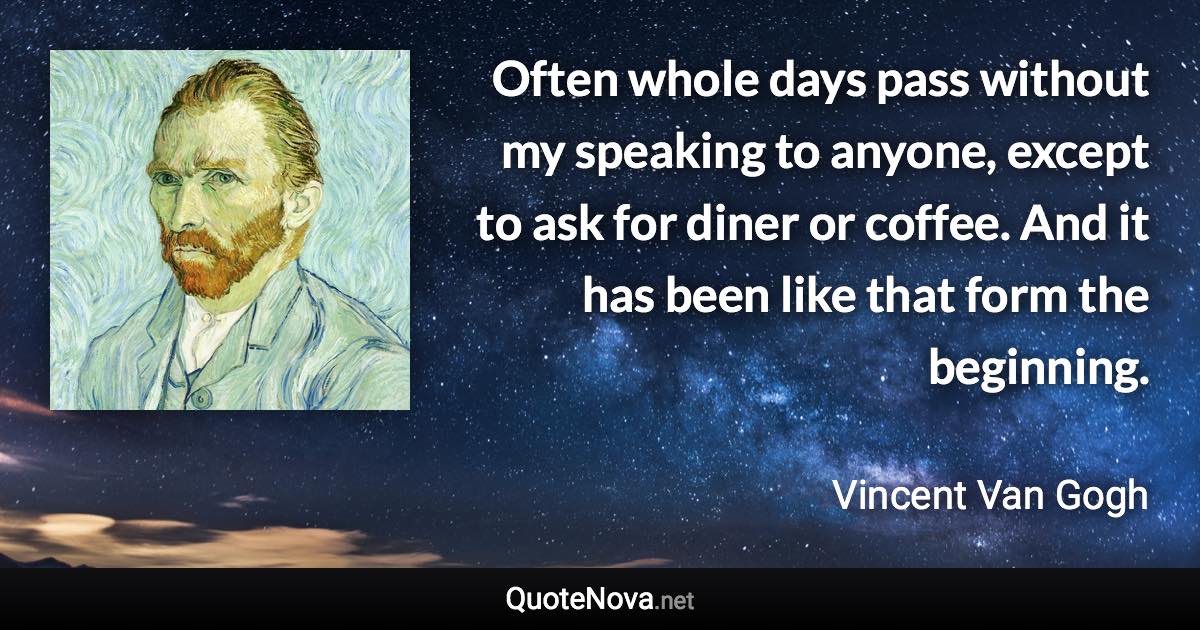 Often whole days pass without my speaking to anyone, except to ask for diner or coffee. And it has been like that form the beginning. - Vincent Van Gogh quote