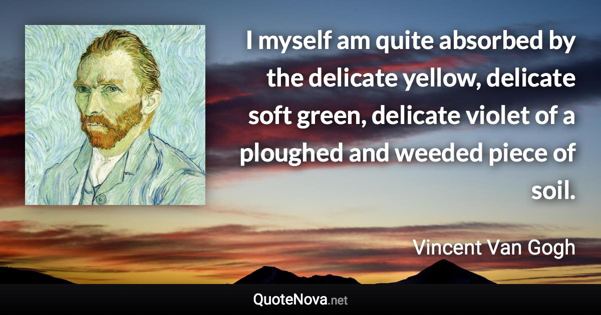 I myself am quite absorbed by the delicate yellow, delicate soft green, delicate violet of a ploughed and weeded piece of soil. - Vincent Van Gogh quote