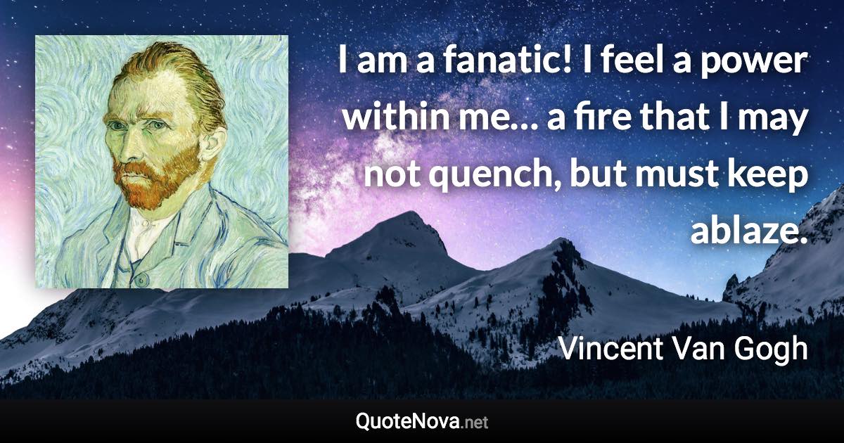 I am a fanatic! I feel a power within me… a fire that I may not quench, but must keep ablaze. - Vincent Van Gogh quote