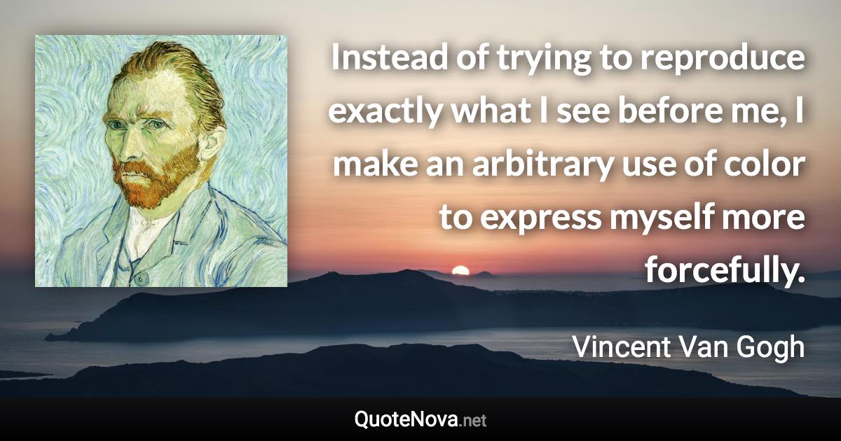 Instead of trying to reproduce exactly what I see before me, I make an arbitrary use of color to express myself more forcefully. - Vincent Van Gogh quote