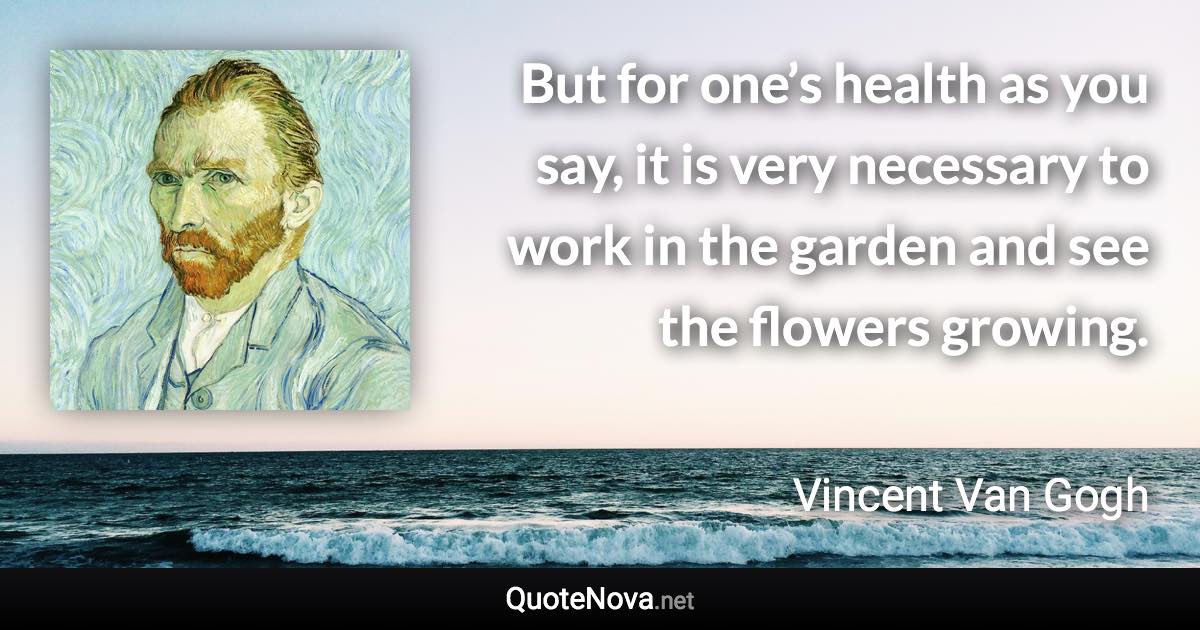 But for one’s health as you say, it is very necessary to work in the garden and see the flowers growing. - Vincent Van Gogh quote