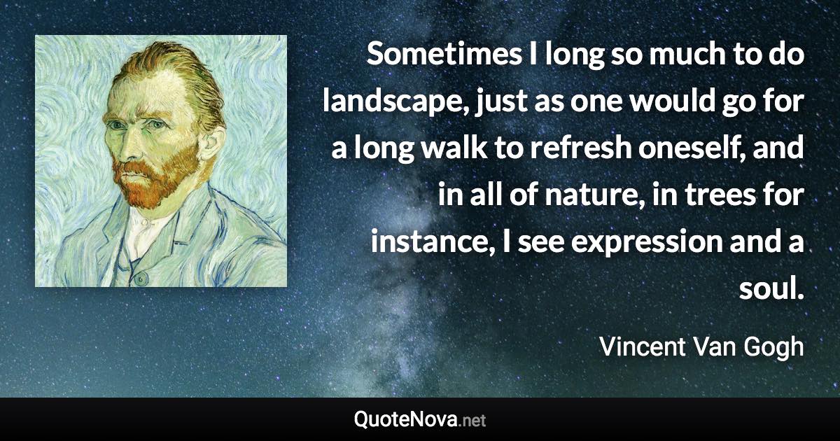 Sometimes I long so much to do landscape, just as one would go for a long walk to refresh oneself, and in all of nature, in trees for instance, I see expression and a soul. - Vincent Van Gogh quote