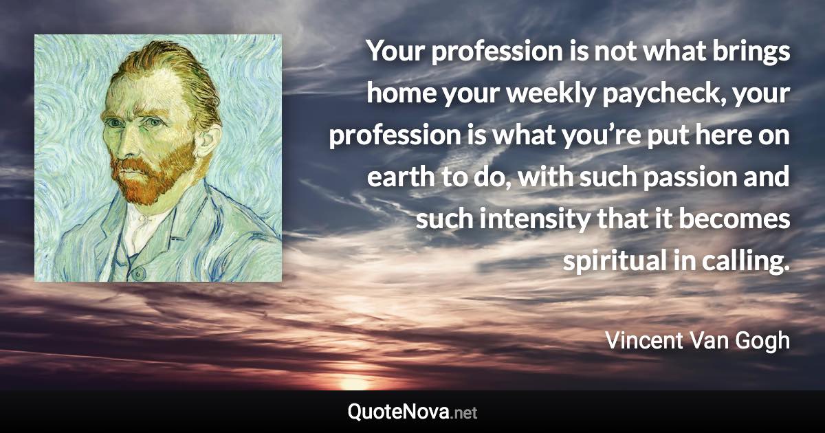 Your profession is not what brings home your weekly paycheck, your profession is what you’re put here on earth to do, with such passion and such intensity that it becomes spiritual in calling. - Vincent Van Gogh quote