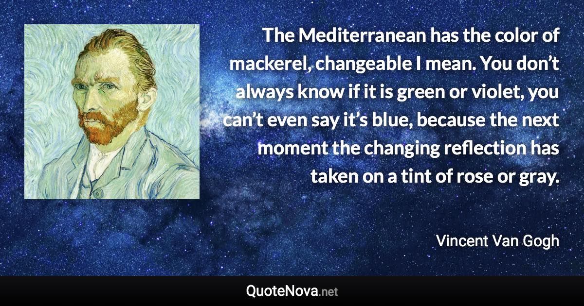 The Mediterranean has the color of mackerel, changeable I mean. You don’t always know if it is green or violet, you can’t even say it’s blue, because the next moment the changing reflection has taken on a tint of rose or gray. - Vincent Van Gogh quote