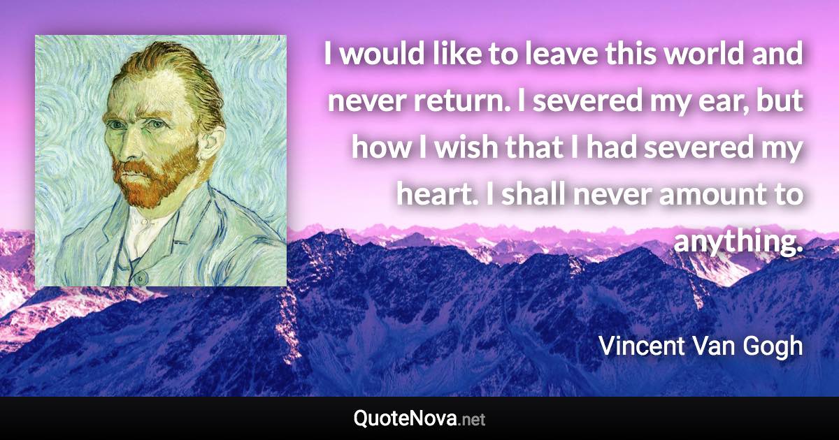 I would like to leave this world and never return. I severed my ear, but how I wish that I had severed my heart. I shall never amount to anything. - Vincent Van Gogh quote