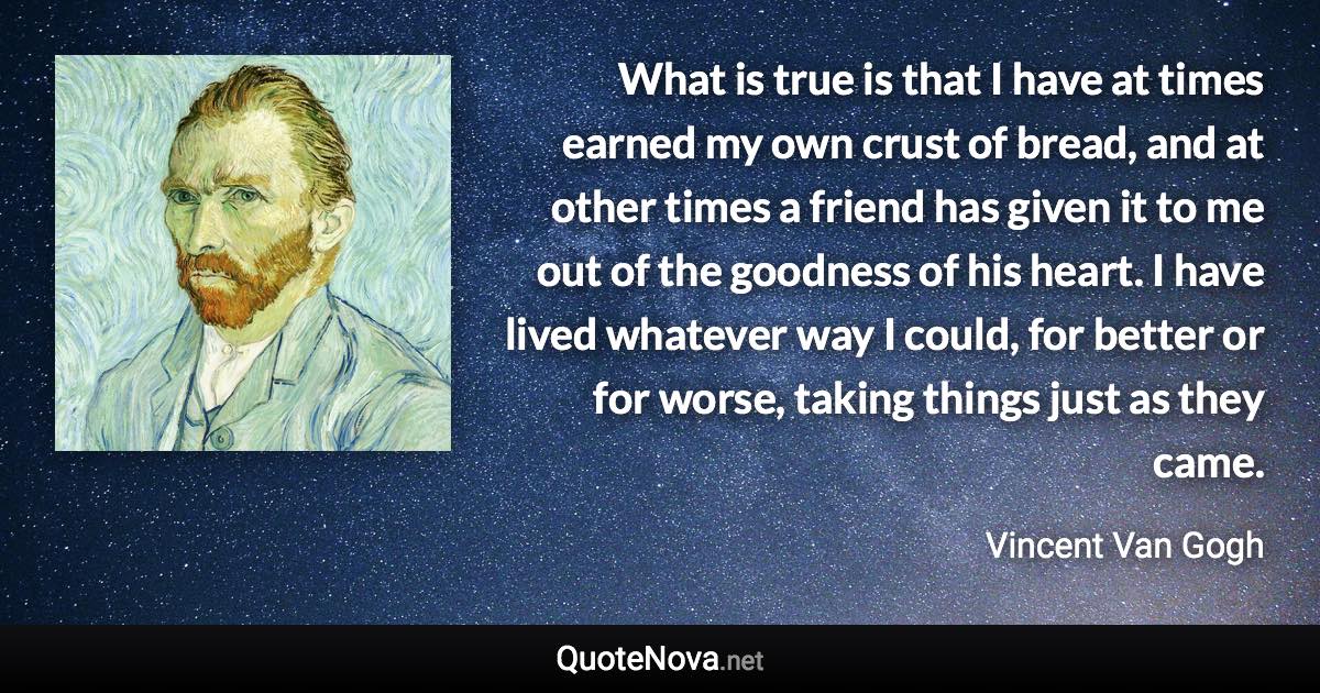 What is true is that I have at times earned my own crust of bread, and at other times a friend has given it to me out of the goodness of his heart. I have lived whatever way I could, for better or for worse, taking things just as they came. - Vincent Van Gogh quote