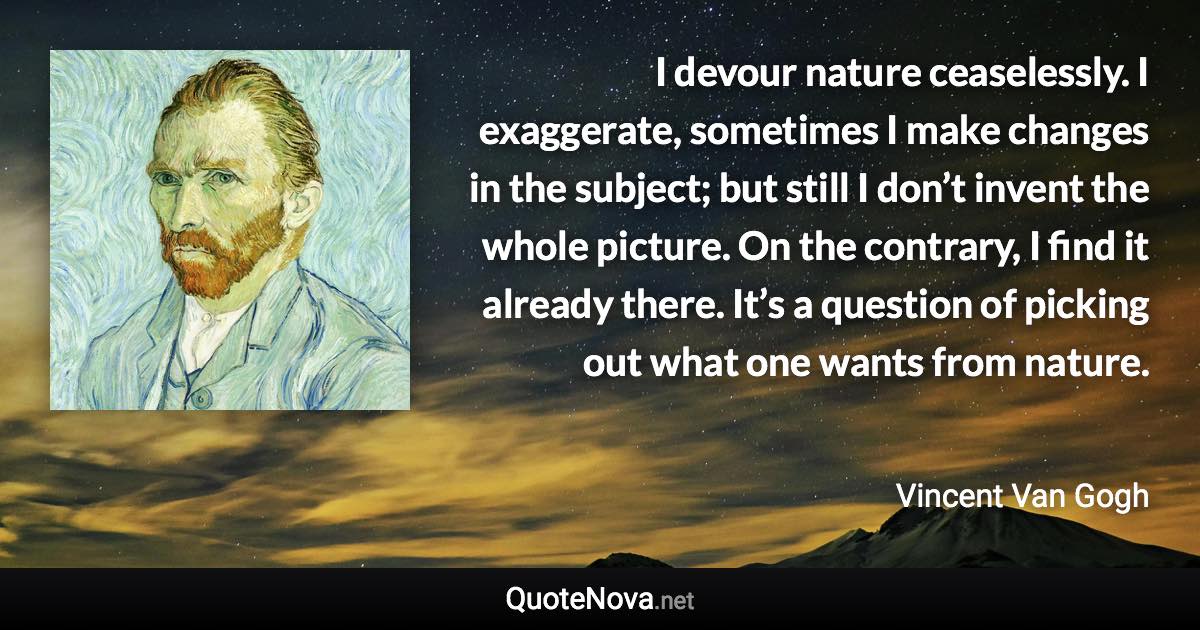 I devour nature ceaselessly. I exaggerate, sometimes I make changes in the subject; but still I don’t invent the whole picture. On the contrary, I find it already there. It’s a question of picking out what one wants from nature. - Vincent Van Gogh quote