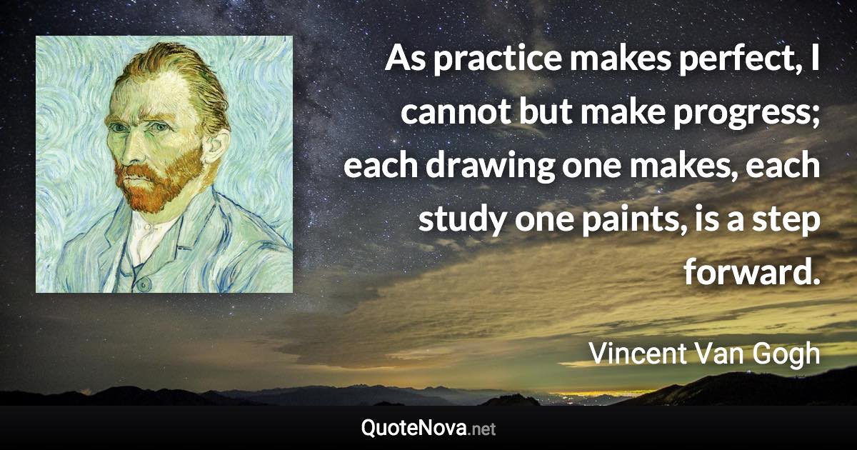 As practice makes perfect, I cannot but make progress; each drawing one makes, each study one paints, is a step forward. - Vincent Van Gogh quote