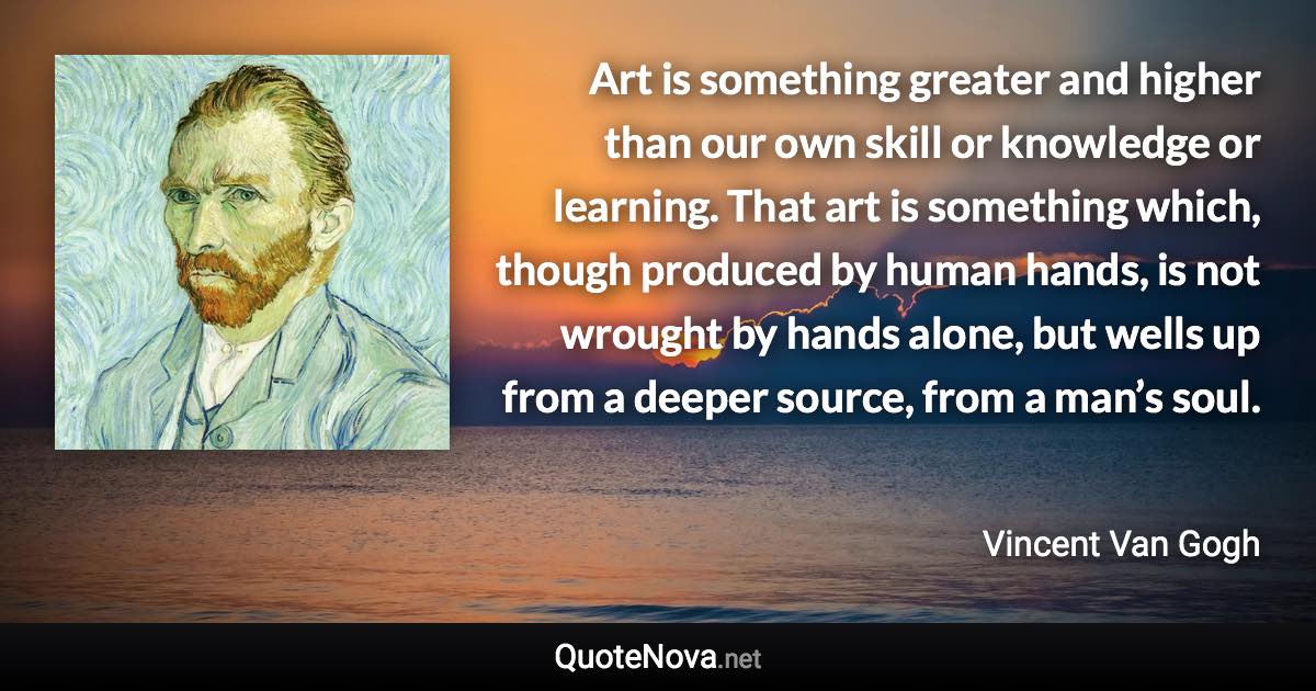 Art is something greater and higher than our own skill or knowledge or learning. That art is something which, though produced by human hands, is not wrought by hands alone, but wells up from a deeper source, from a man’s soul. - Vincent Van Gogh quote