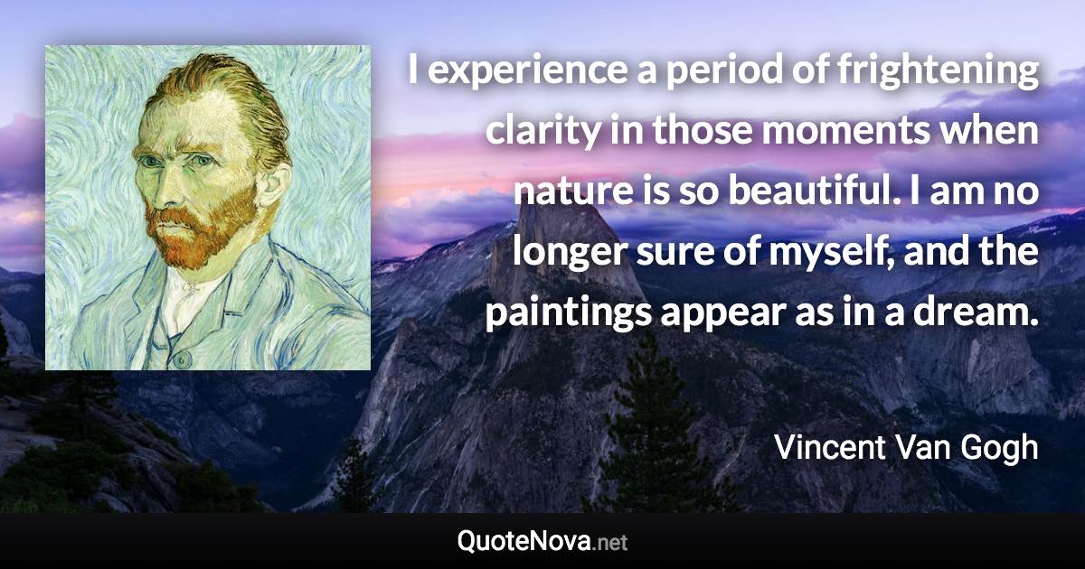 I experience a period of frightening clarity in those moments when nature is so beautiful. I am no longer sure of myself, and the paintings appear as in a dream. - Vincent Van Gogh quote