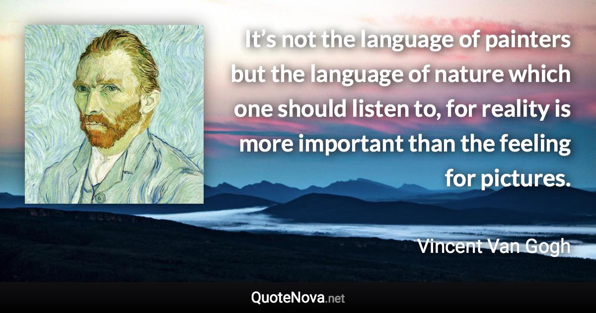 It’s not the language of painters but the language of nature which one should listen to, for reality is more important than the feeling for pictures. - Vincent Van Gogh quote