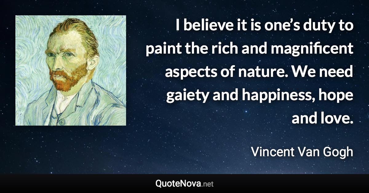 I believe it is one’s duty to paint the rich and magnificent aspects of nature. We need gaiety and happiness, hope and love. - Vincent Van Gogh quote