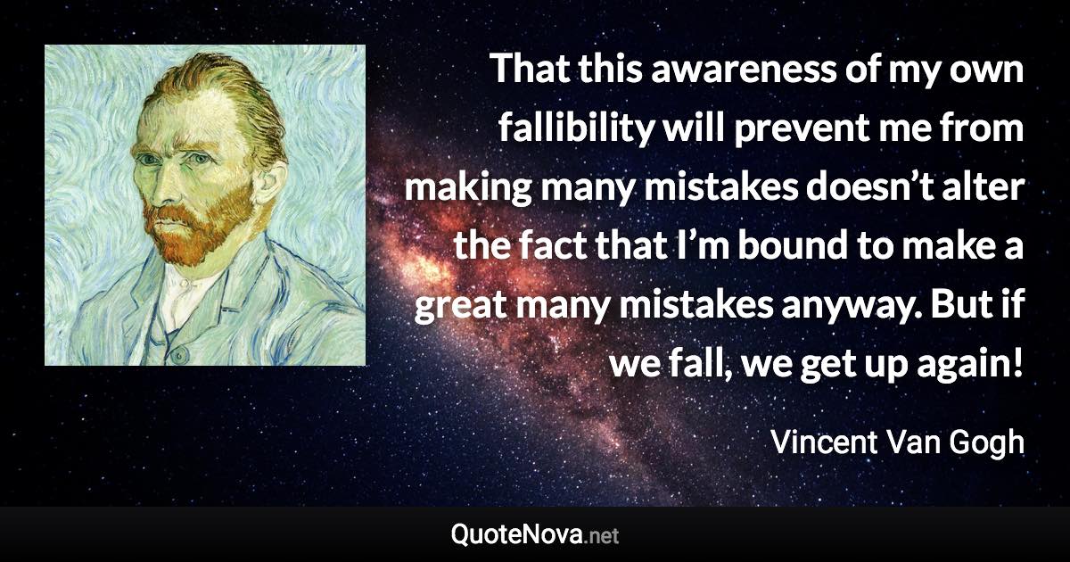 That this awareness of my own fallibility will prevent me from making many mistakes doesn’t alter the fact that I’m bound to make a great many mistakes anyway. But if we fall, we get up again! - Vincent Van Gogh quote