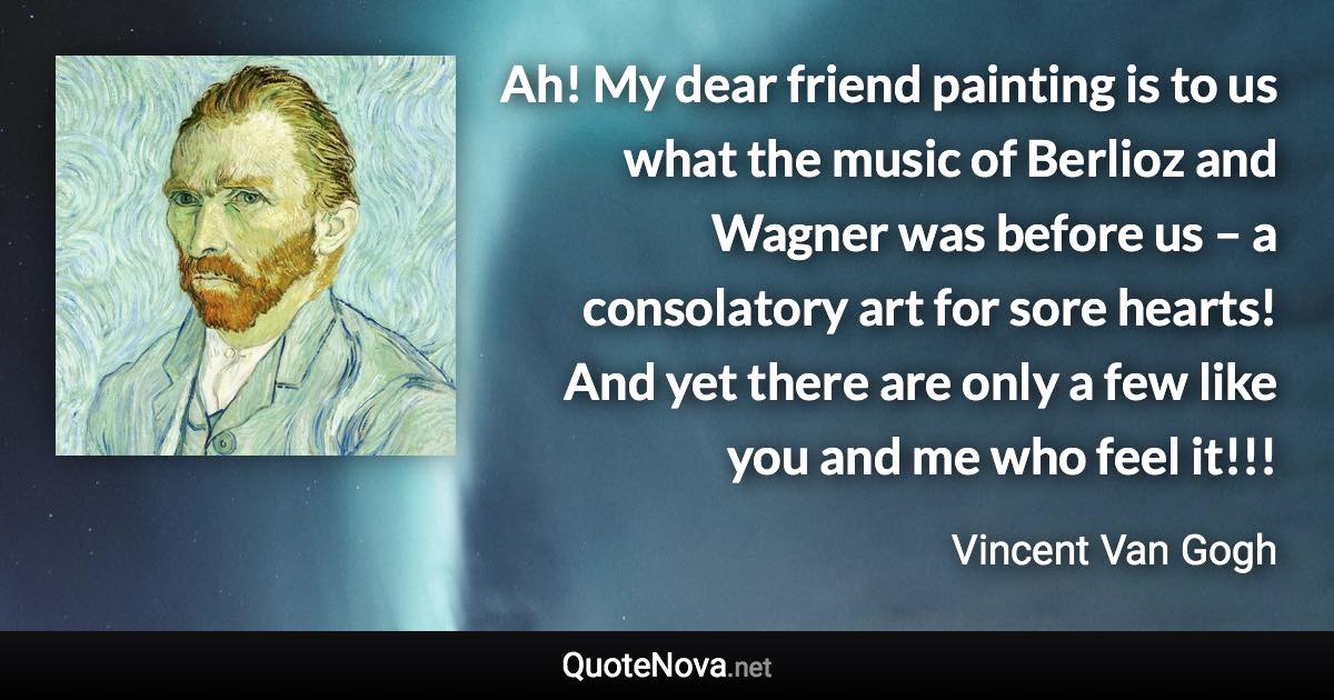 Ah! My dear friend painting is to us what the music of Berlioz and Wagner was before us – a consolatory art for sore hearts! And yet there are only a few like you and me who feel it!!! - Vincent Van Gogh quote