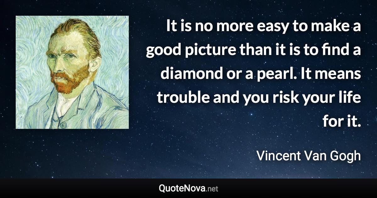 It is no more easy to make a good picture than it is to find a diamond or a pearl. It means trouble and you risk your life for it. - Vincent Van Gogh quote