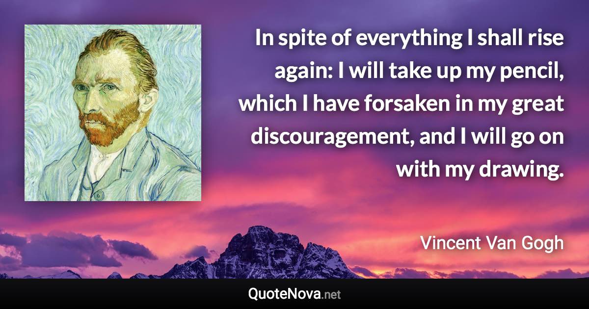 In spite of everything I shall rise again: I will take up my pencil, which I have forsaken in my great discouragement, and I will go on with my drawing. - Vincent Van Gogh quote
