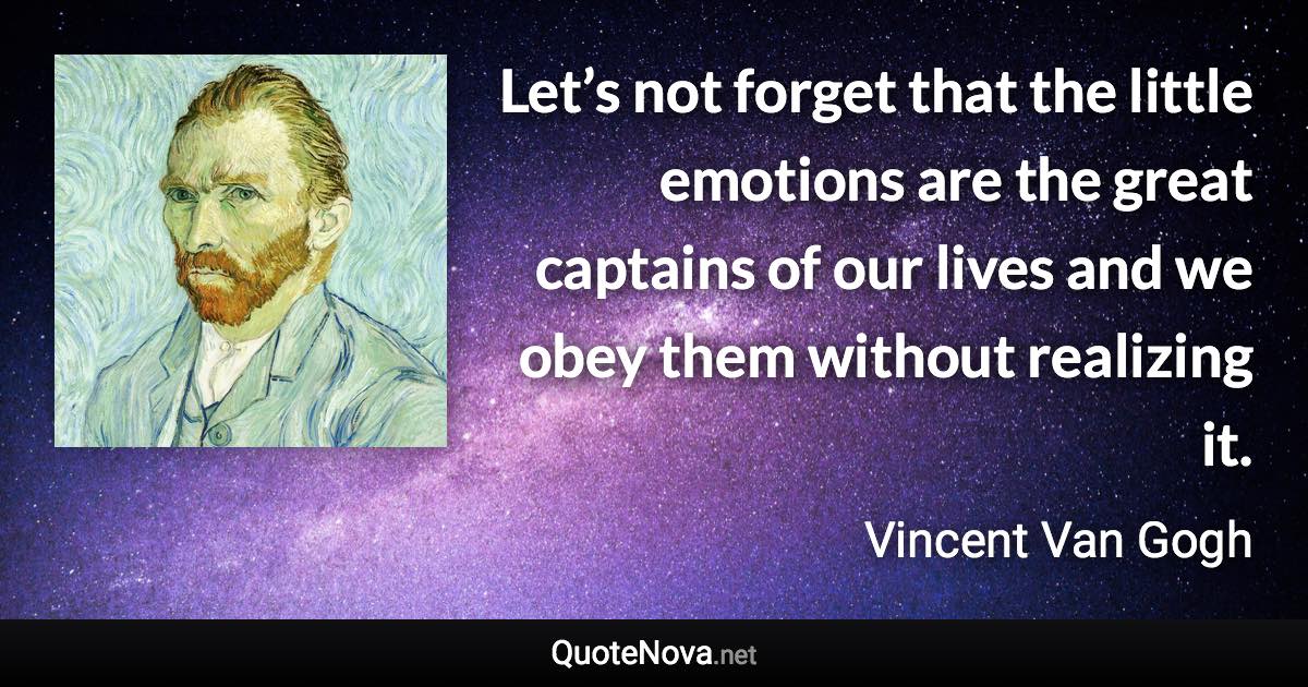 Let’s not forget that the little emotions are the great captains of our lives and we obey them without realizing it. - Vincent Van Gogh quote