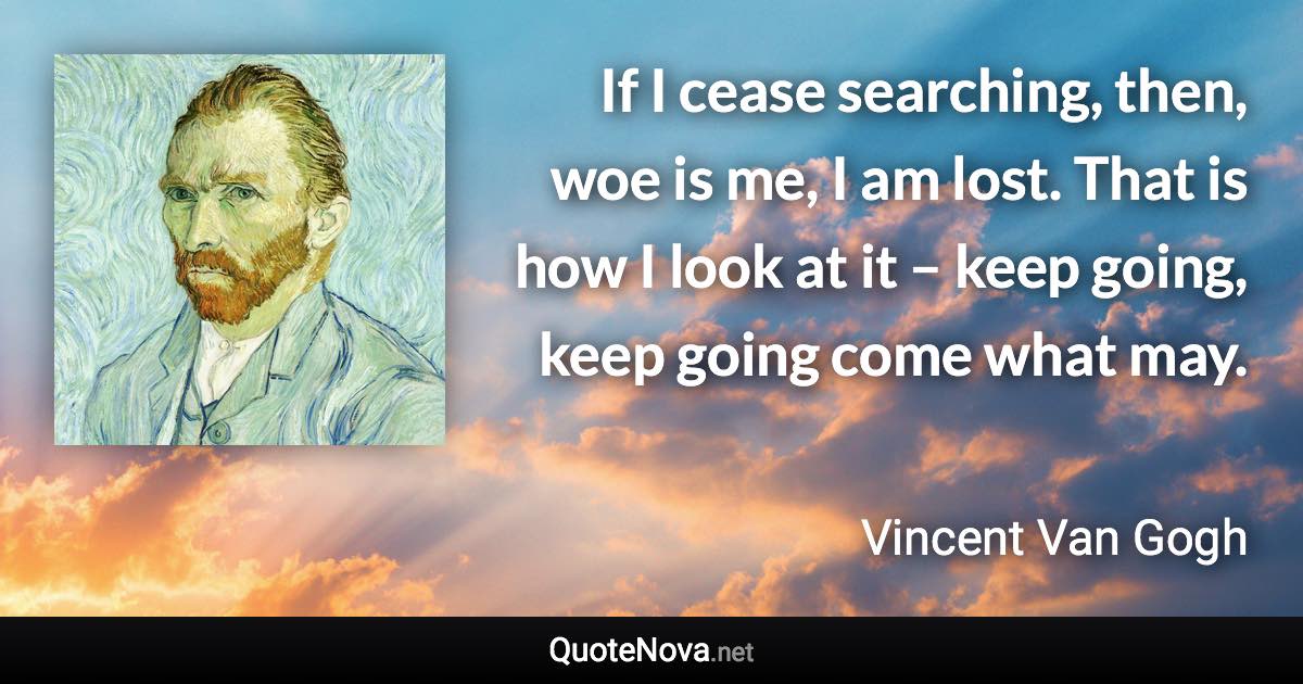 If I cease searching, then, woe is me, I am lost. That is how I look at it – keep going, keep going come what may. - Vincent Van Gogh quote