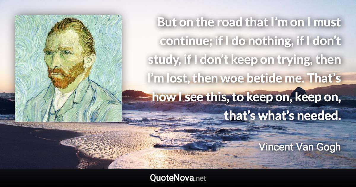 But on the road that I’m on I must continue; if I do nothing, if I don’t study, if I don’t keep on trying, then I’m lost, then woe betide me. That’s how I see this, to keep on, keep on, that’s what’s needed. - Vincent Van Gogh quote