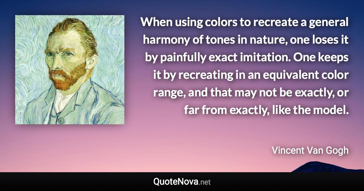 When using colors to recreate a general harmony of tones in nature, one loses it by painfully exact imitation. One keeps it by recreating in an equivalent color range, and that may not be exactly, or far from exactly, like the model. - Vincent Van Gogh quote