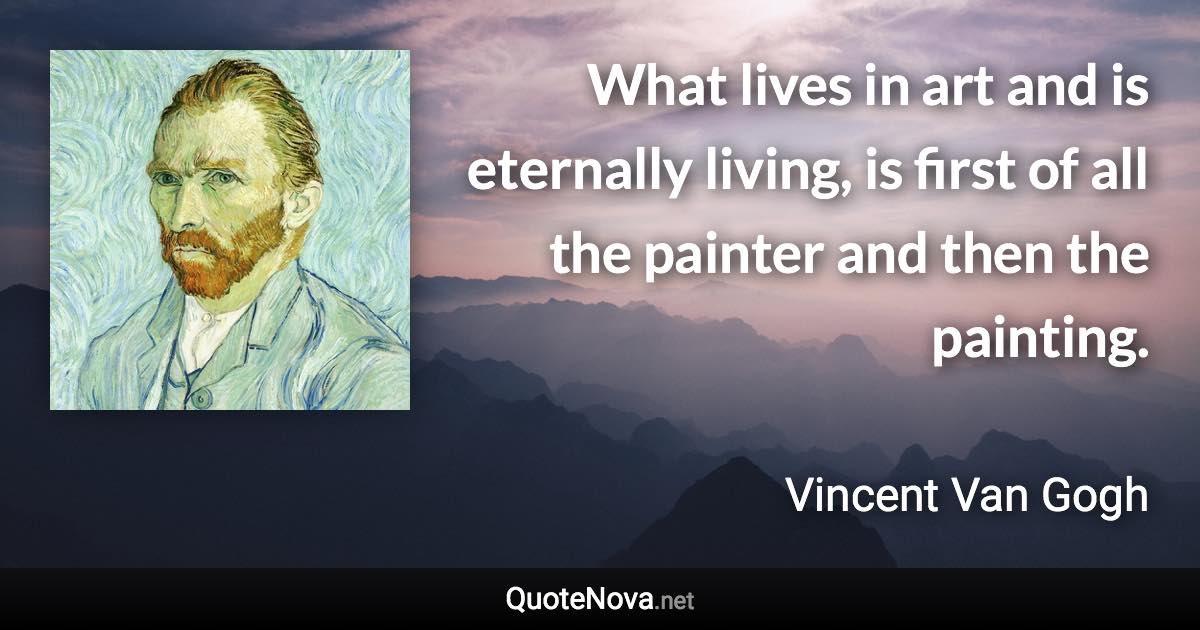 What lives in art and is eternally living, is first of all the painter and then the painting. - Vincent Van Gogh quote