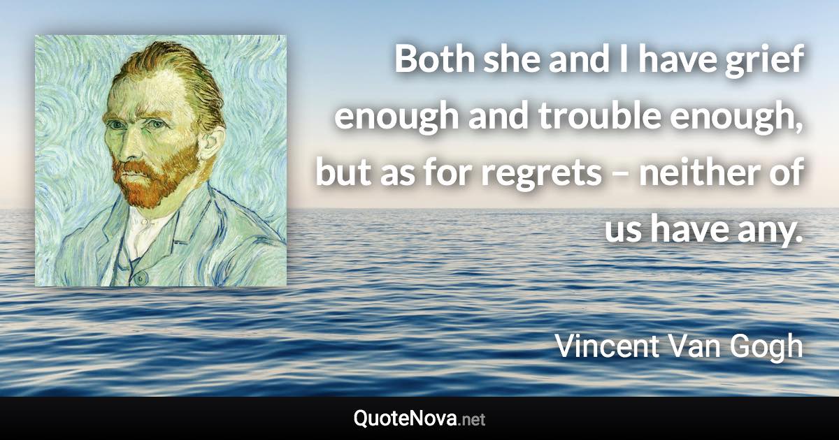 Both she and I have grief enough and trouble enough, but as for regrets – neither of us have any. - Vincent Van Gogh quote