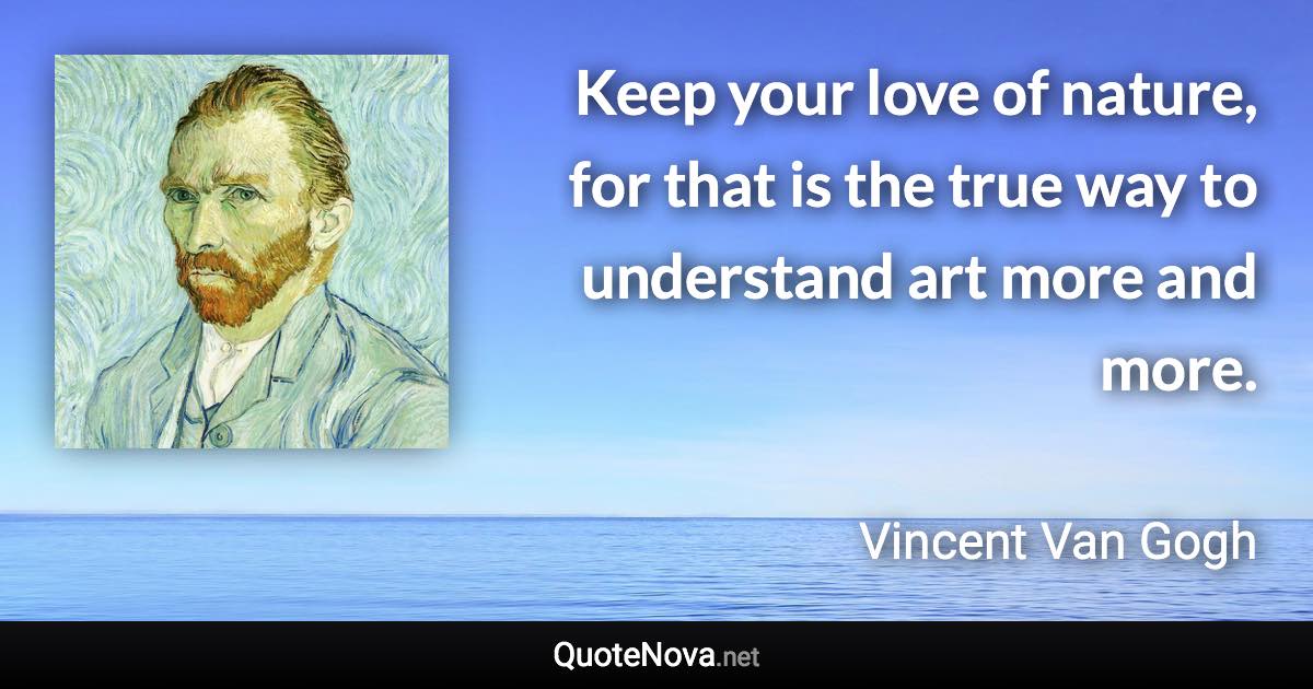 Keep your love of nature, for that is the true way to understand art more and more. - Vincent Van Gogh quote