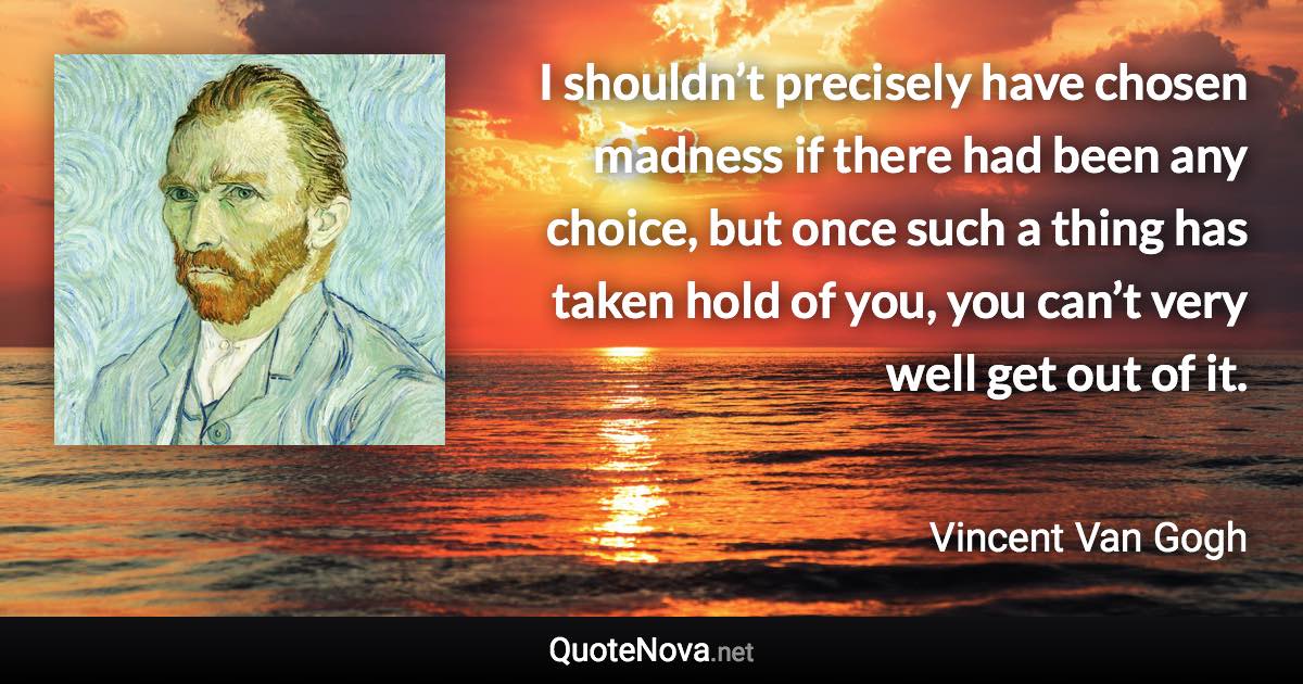 I shouldn’t precisely have chosen madness if there had been any choice, but once such a thing has taken hold of you, you can’t very well get out of it. - Vincent Van Gogh quote