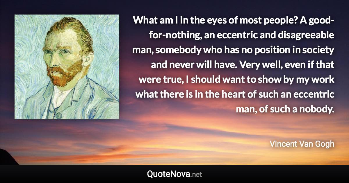 What am I in the eyes of most people? A good-for-nothing, an eccentric and disagreeable man, somebody who has no position in society and never will have. Very well, even if that were true, I should want to show by my work what there is in the heart of such an eccentric man, of such a nobody. - Vincent Van Gogh quote