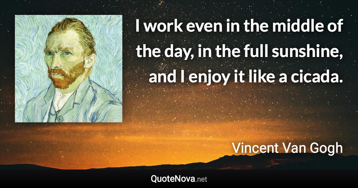 I work even in the middle of the day, in the full sunshine, and I enjoy it like a cicada. - Vincent Van Gogh quote